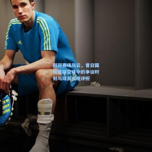 回顾赛场风云，昔日国际篮球交锋中的争议时刻与球员表现评析