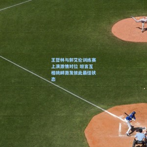 王哲林与郭艾伦训练赛上演激情对位 坦言互相挑衅激发彼此最佳状态