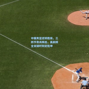 中国男篮逆转胜局，三四节奇兵频出，吴前顾全关键时刻定乾坤