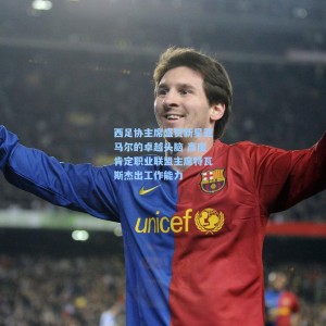 西足协主席盛赞新星亚马尔的卓越头脑 高度肯定职业联盟主席特瓦斯杰出工作能力