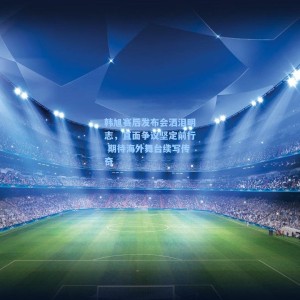 韩旭赛后发布会洒泪明志，直面争议坚定前行 期待海外舞台续写传奇