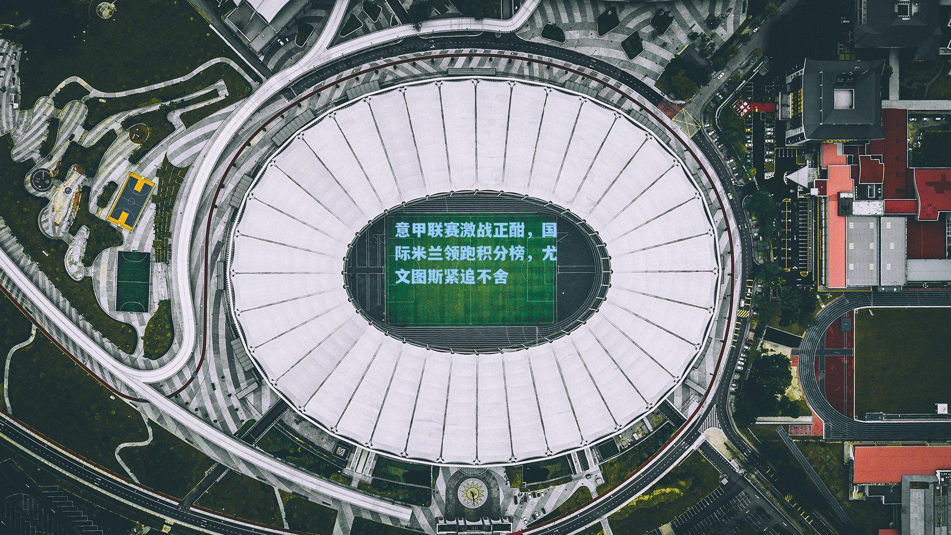 意甲联赛激战正酣，国际米兰领跑积分榜，尤文图斯紧追不舍